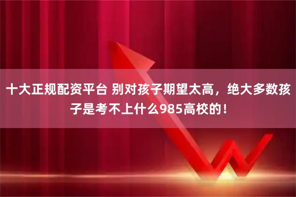 十大正规配资平台 别对孩子期望太高，绝大多数孩子是考不上什么985高校的！