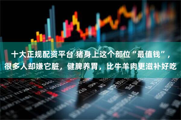 十大正规配资平台 猪身上这个部位“最值钱”，很多人却嫌它脏，健脾养胃，比牛羊肉更滋补好吃