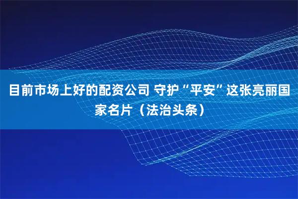 目前市场上好的配资公司 守护“平安”这张亮丽国家名片（法治头条）