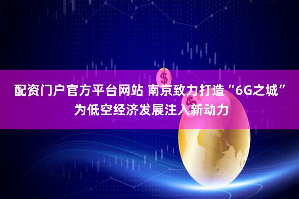 配资门户官方平台网站 南京致力打造“6G之城” 为低空经济发展注入新动力