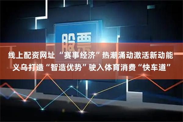 线上配资网址 “赛事经济”热潮涌动激活新动能 义乌打造“智造优势”驶入体育消费“快车道”