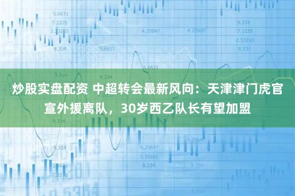 炒股实盘配资 中超转会最新风向：天津津门虎官宣外援离队，30岁西乙队长有望加盟