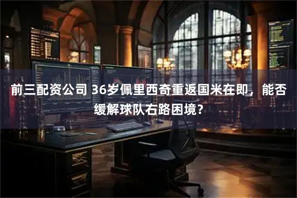 前三配资公司 36岁佩里西奇重返国米在即，能否缓解球队右路困境？