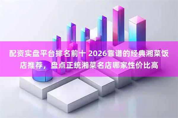配资实盘平台排名前十 2026靠谱的经典湘菜饭店推荐，盘点正统湘菜名店哪家性价比高