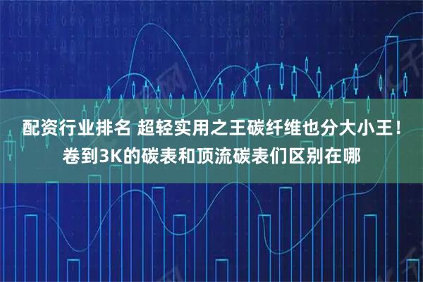 配资行业排名 超轻实用之王碳纤维也分大小王！卷到3K的碳表和顶流碳表们区别在哪