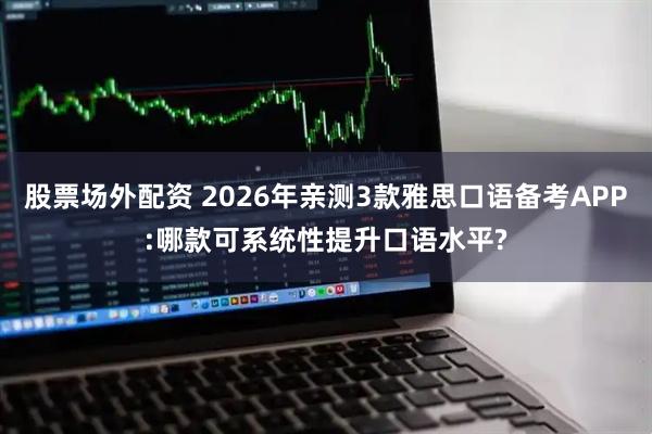 股票场外配资 2026年亲测3款雅思口语备考APP:哪款可系统性提升口语水平?