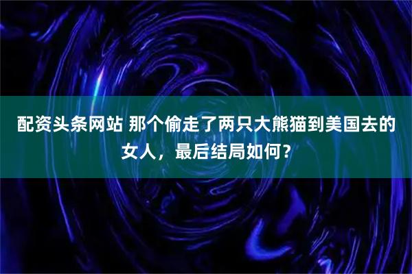 配资头条网站 那个偷走了两只大熊猫到美国去的女人，最后结局如何？