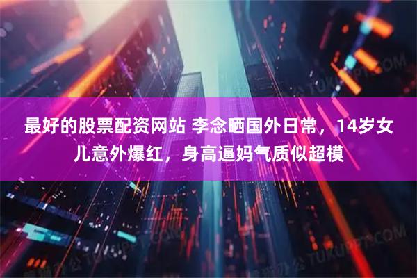 最好的股票配资网站 李念晒国外日常，14岁女儿意外爆红，身高逼妈气质似超模
