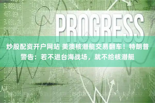 炒股配资开户网站 美澳核潜艇交易翻车！特朗普警告：若不进台海战场，就不给核潜艇