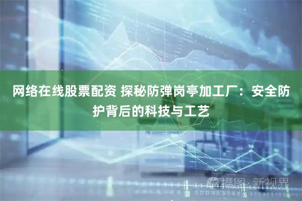网络在线股票配资 探秘防弹岗亭加工厂：安全防护背后的科技与工艺