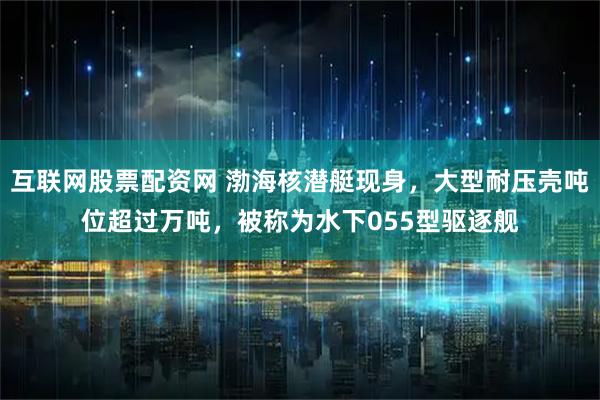 互联网股票配资网 渤海核潜艇现身，大型耐压壳吨位超过万吨，被称为水下055型驱逐舰