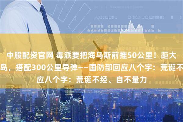 中股配资官网 毒派要把海马斯前推50公里！距大陆最近澎湖列岛，搭配300公里导弹——国防部回应八个字：荒诞不经、自不量力