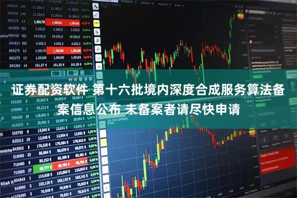 证券配资软件 第十六批境内深度合成服务算法备案信息公布 未备案者请尽快申请