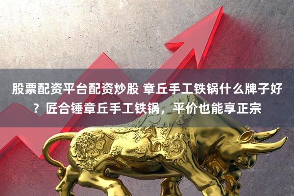 股票配资平台配资炒股 章丘手工铁锅什么牌子好？匠合锤章丘手工铁锅，平价也能享正宗