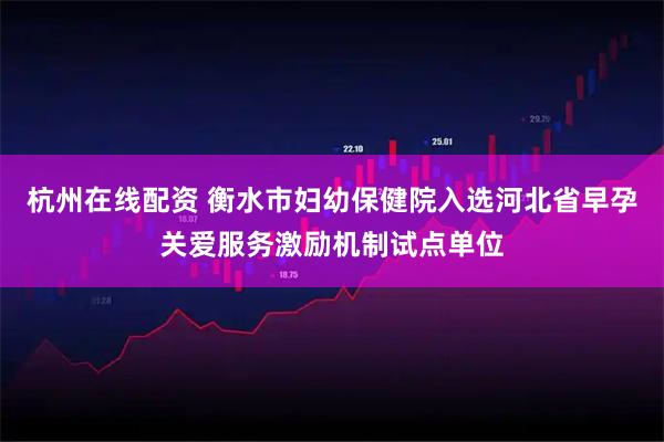 杭州在线配资 衡水市妇幼保健院入选河北省早孕关爱服务激励机制试点单位